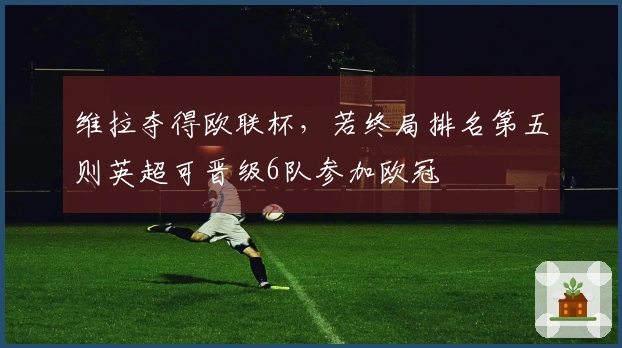 维拉夺得欧联杯，若终局排名第五则英超可晋级6队参加欧冠
