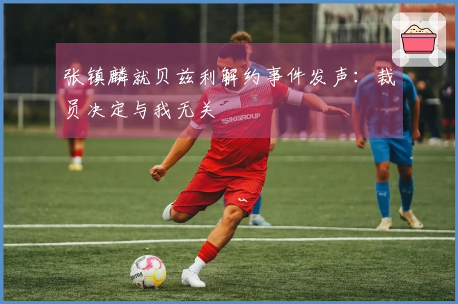 张镇麟就贝兹利解约事件发声：裁员决定与我无关