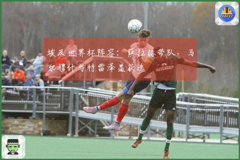 埃及世界杯阵容：萨拉赫带队，马尔穆什与特雷泽盖获选