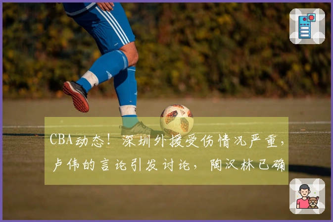 CBA动态！深圳外援受伤情况严重，卢伟的言论引发讨论，陶汉林已确定续签合同