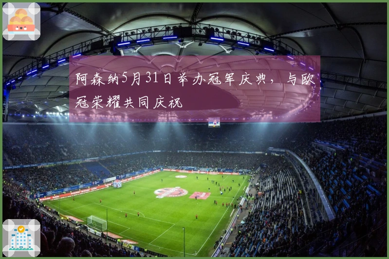 阿森纳5月31日举办冠军庆典，与欧冠荣耀共同庆祝